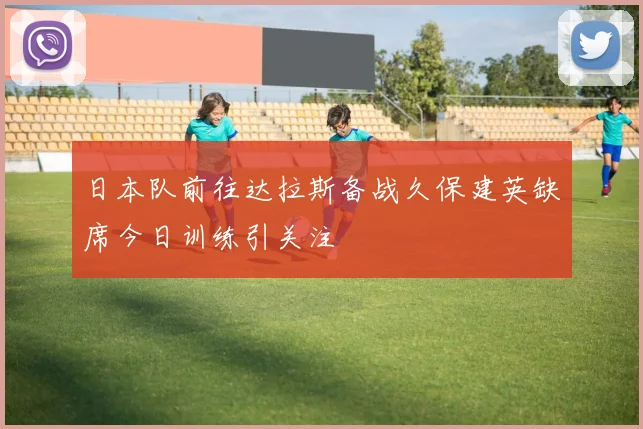 日本队前往达拉斯备战久保建英缺席今日训练引关注