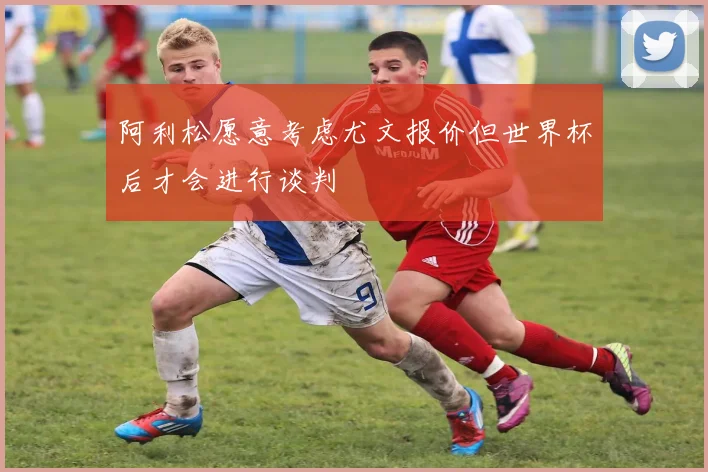 阿利松愿意考虑尤文报价但世界杯后才会进行谈判