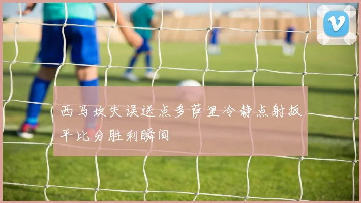 西马坎失误送点多萨里冷静点射扳平比分胜利瞬间