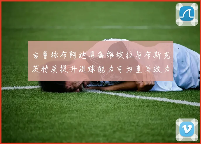 吉鲁称布阿迪具备维埃拉与布斯克茨特质提升进球能力可为皇马效力