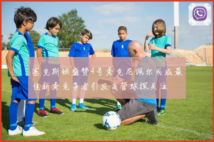 塞克斯顿盛赞4号秀克尼佩尔或成最佳新秀竞争者引发高管球探关注