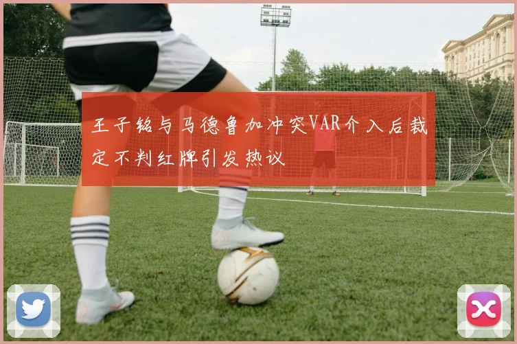 王子铭与马德鲁加冲突VAR介入后裁定不判红牌引发热议