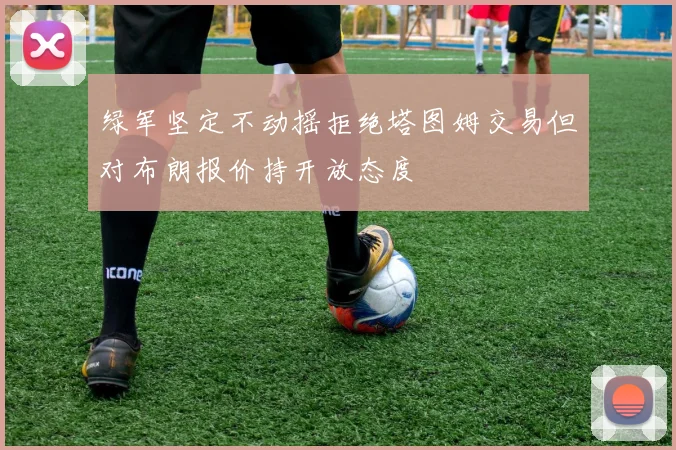 绿军坚定不动摇拒绝塔图姆交易但对布朗报价持开放态度