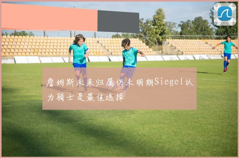詹姆斯未来归属仍未明朗Siegel认为骑士是最佳选择
