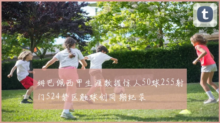姆巴佩西甲生涯数据惊人50球255射门524禁区触球创同期纪录