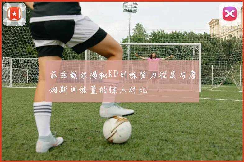 菲兹戴尔揭秘KD训练努力程度与詹姆斯训练量的惊人对比