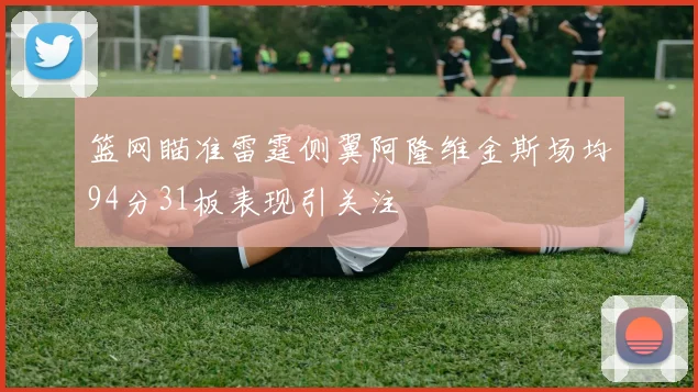 篮网瞄准雷霆侧翼阿隆维金斯场均94分31板表现引关注