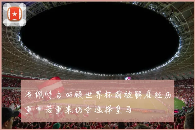 洛佩特吉回顾世界杯前被解雇经历重申若重来仍会选择皇马