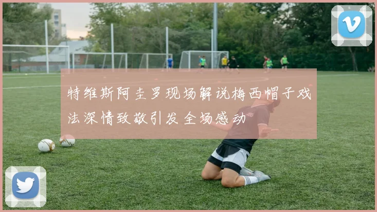 特维斯阿圭罗现场解说梅西帽子戏法深情致敬引发全场感动