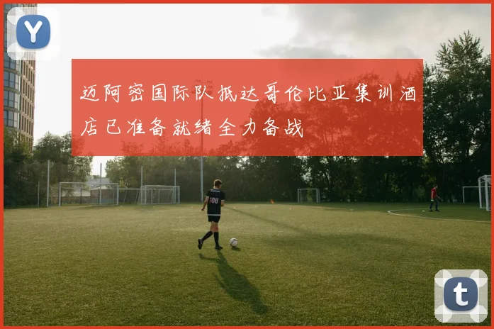 迈阿密国际队抵达哥伦比亚集训酒店已准备就绪全力备战