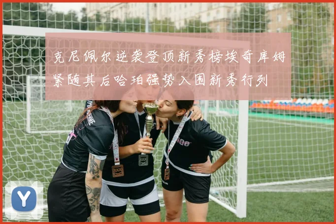 克尼佩尔逆袭登顶新秀榜埃奇库姆紧随其后哈珀强势入围新秀行列