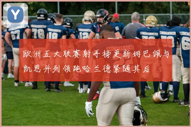 欧洲五大联赛射手榜更新姆巴佩与凯恩并列领跑哈兰德紧随其后