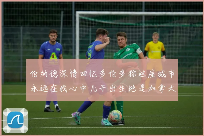 伦纳德深情回忆多伦多称这座城市永远在我心中儿子出生地是加拿大