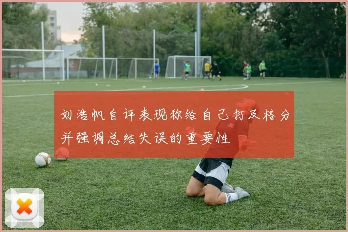 刘浩帆自评表现称给自己打及格分并强调总结失误的重要性