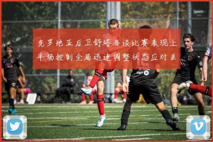 克罗地亚后卫舒塔洛谈比赛表现上半场控制全局迅速调整状态应对丢球