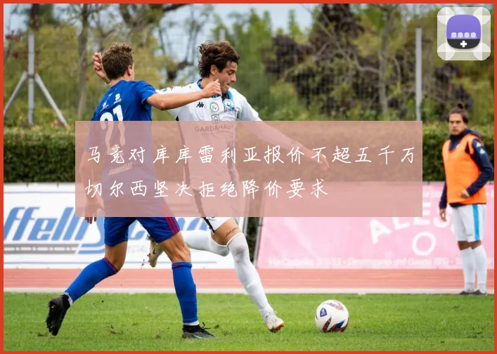 马竞对库库雷利亚报价不超五千万切尔西坚决拒绝降价要求