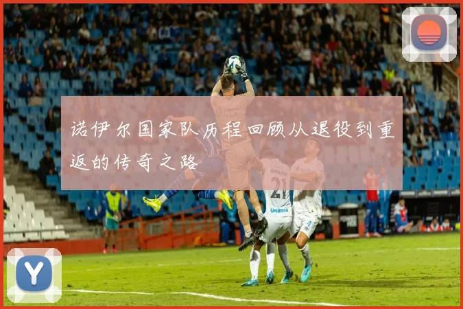 诺伊尔国家队历程回顾从退役到重返的传奇之路