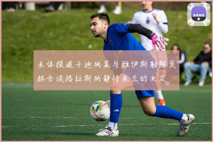 米体报道卡迪纳莱与雅伊斯勒阿莫林会谈格拉斯纳静待米兰的决定