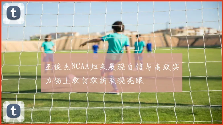 王俊杰NCAA归来展现自信与高效实力场上敢打敢拼表现亮眼